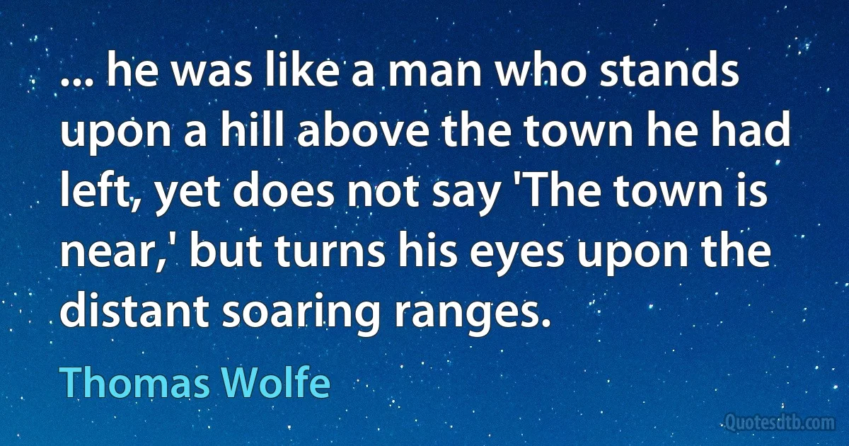 ... he was like a man who stands upon a hill above the town he had left, yet does not say 'The town is near,' but turns his eyes upon the distant soaring ranges. (Thomas Wolfe)