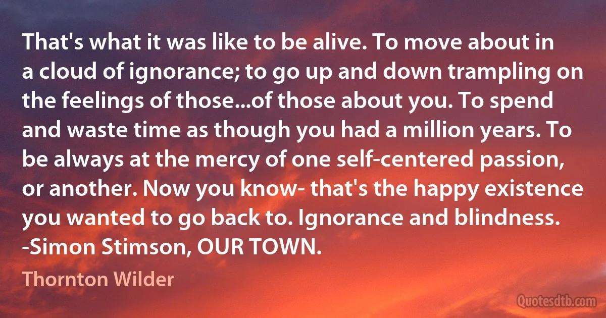 That's what it was like to be alive. To move about in a cloud of ignorance; to go up and down trampling on the feelings of those...of those about you. To spend and waste time as though you had a million years. To be always at the mercy of one self-centered passion, or another. Now you know- that's the happy existence you wanted to go back to. Ignorance and blindness. -Simon Stimson, OUR TOWN. (Thornton Wilder)