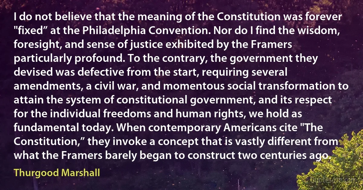 I do not believe that the meaning of the Constitution was forever "fixed” at the Philadelphia Convention. Nor do I find the wisdom, foresight, and sense of justice exhibited by the Framers particularly profound. To the contrary, the government they devised was defective from the start, requiring several amendments, a civil war, and momentous social transformation to attain the system of constitutional government, and its respect for the individual freedoms and human rights, we hold as fundamental today. When contemporary Americans cite "The Constitution,” they invoke a concept that is vastly different from what the Framers barely began to construct two centuries ago. (Thurgood Marshall)