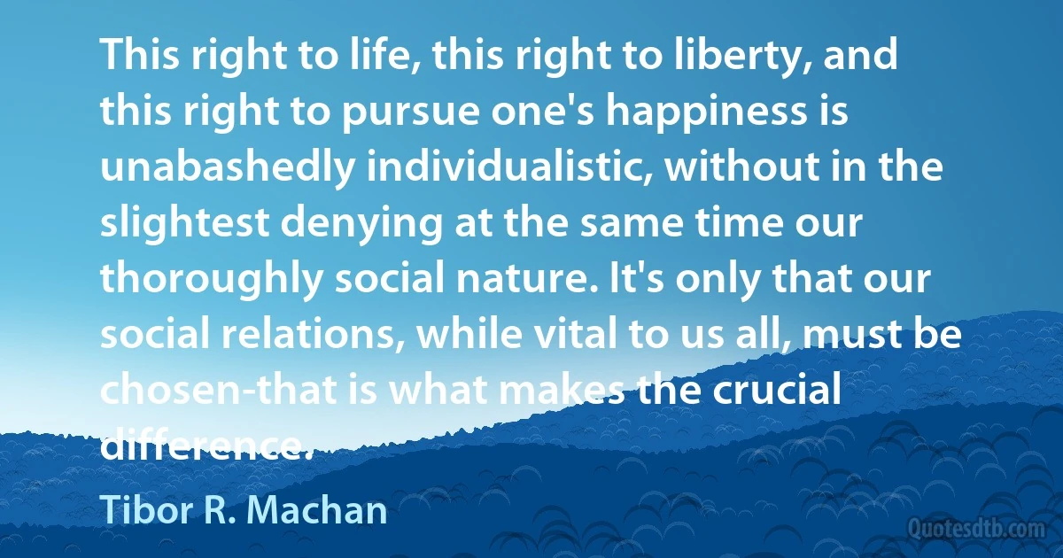 This right to life, this right to liberty, and this right to pursue one's happiness is unabashedly individualistic, without in the slightest denying at the same time our thoroughly social nature. It's only that our social relations, while vital to us all, must be chosen-that is what makes the crucial difference. (Tibor R. Machan)