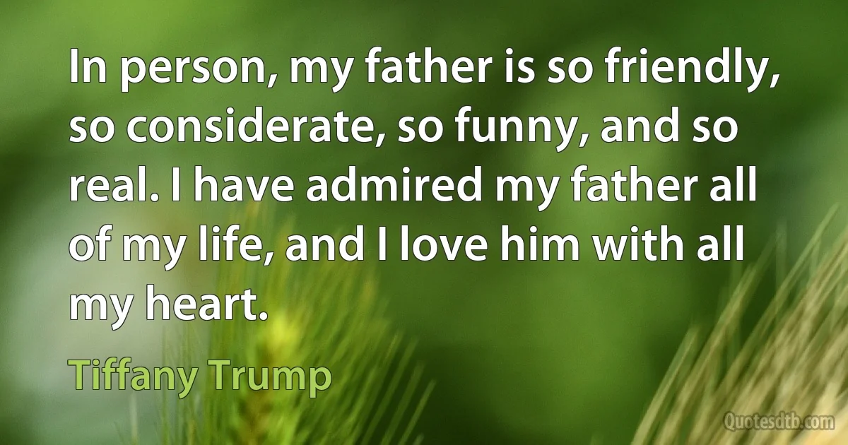 In person, my father is so friendly, so considerate, so funny, and so real. I have admired my father all of my life, and I love him with all my heart. (Tiffany Trump)