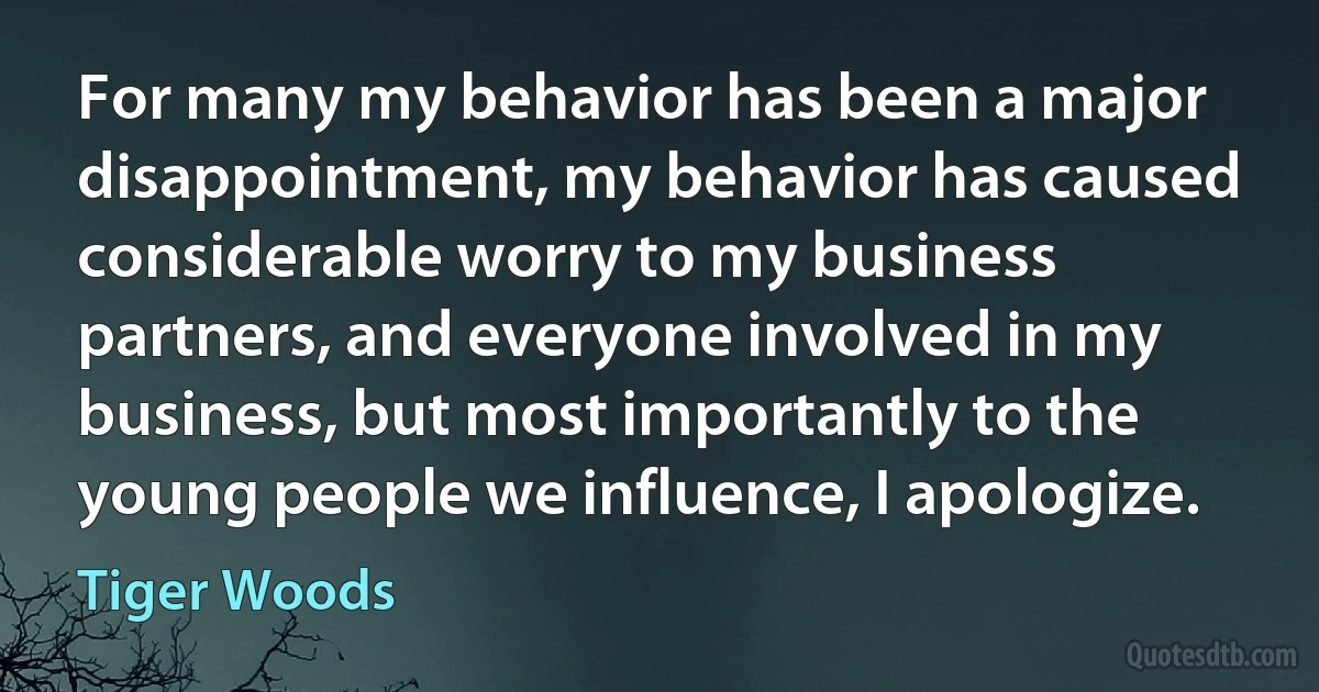 For many my behavior has been a major disappointment, my behavior has caused considerable worry to my business partners, and everyone involved in my business, but most importantly to the young people we influence, I apologize. (Tiger Woods)