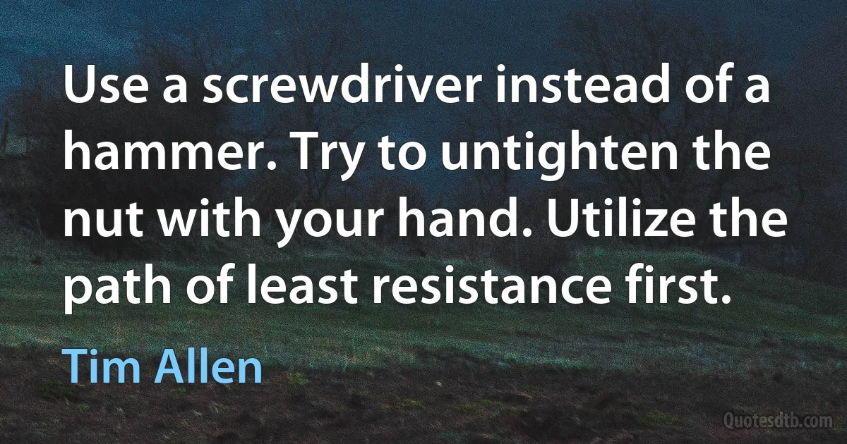 Use a screwdriver instead of a hammer. Try to untighten the nut with your hand. Utilize the path of least resistance first. (Tim Allen)