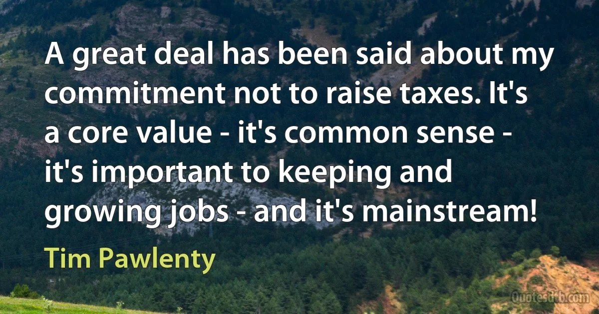 A great deal has been said about my commitment not to raise taxes. It's a core value - it's common sense - it's important to keeping and growing jobs - and it's mainstream! (Tim Pawlenty)