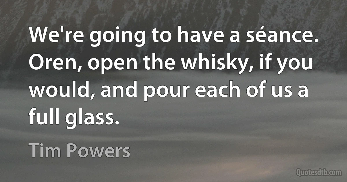 We're going to have a séance. Oren, open the whisky, if you would, and pour each of us a full glass. (Tim Powers)