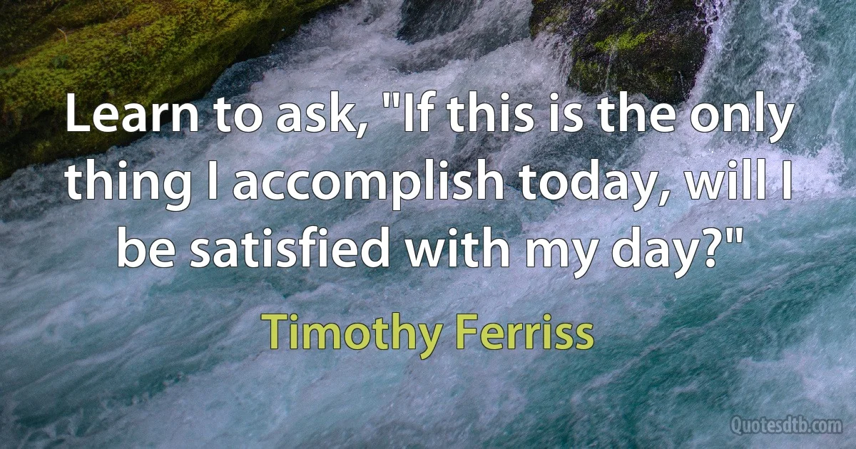 Learn to ask, "If this is the only thing I accomplish today, will I be satisfied with my day?" (Timothy Ferriss)