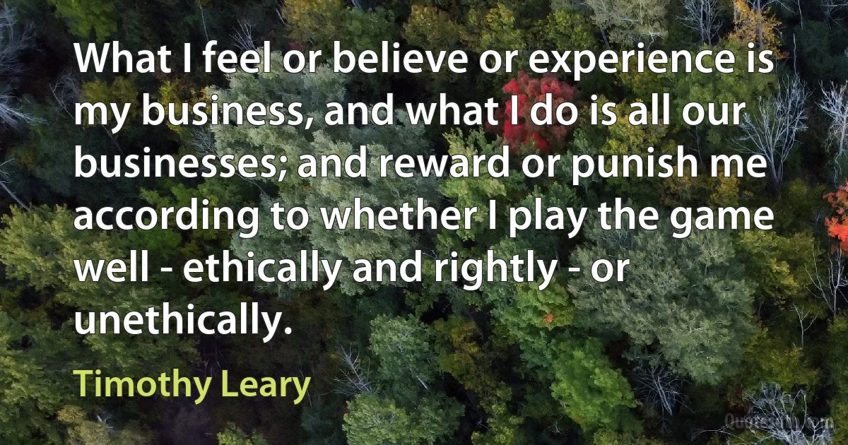 What I feel or believe or experience is my business, and what I do is all our businesses; and reward or punish me according to whether I play the game well - ethically and rightly - or unethically. (Timothy Leary)