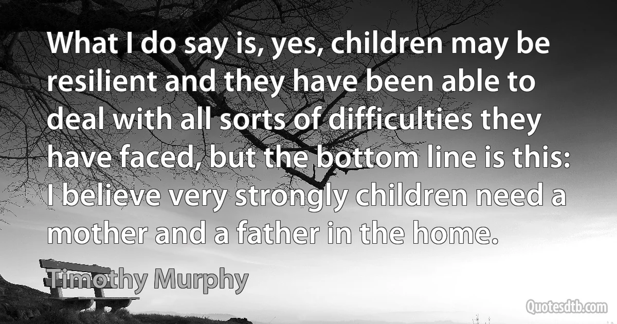 What I do say is, yes, children may be resilient and they have been able to deal with all sorts of difficulties they have faced, but the bottom line is this: I believe very strongly children need a mother and a father in the home. (Timothy Murphy)