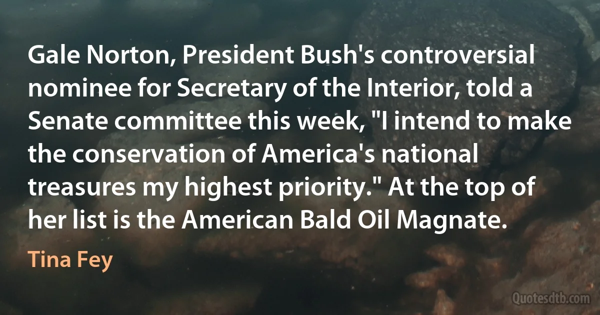 Gale Norton, President Bush's controversial nominee for Secretary of the Interior, told a Senate committee this week, "I intend to make the conservation of America's national treasures my highest priority." At the top of her list is the American Bald Oil Magnate. (Tina Fey)