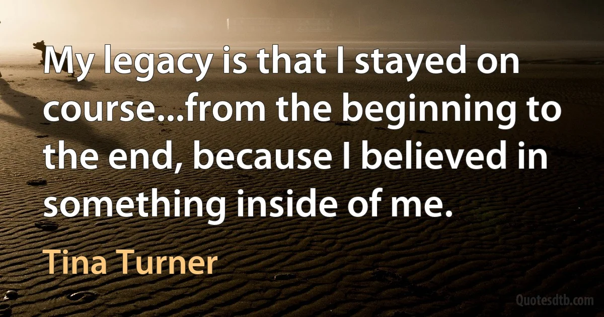 My legacy is that I stayed on course...from the beginning to the end, because I believed in something inside of me. (Tina Turner)