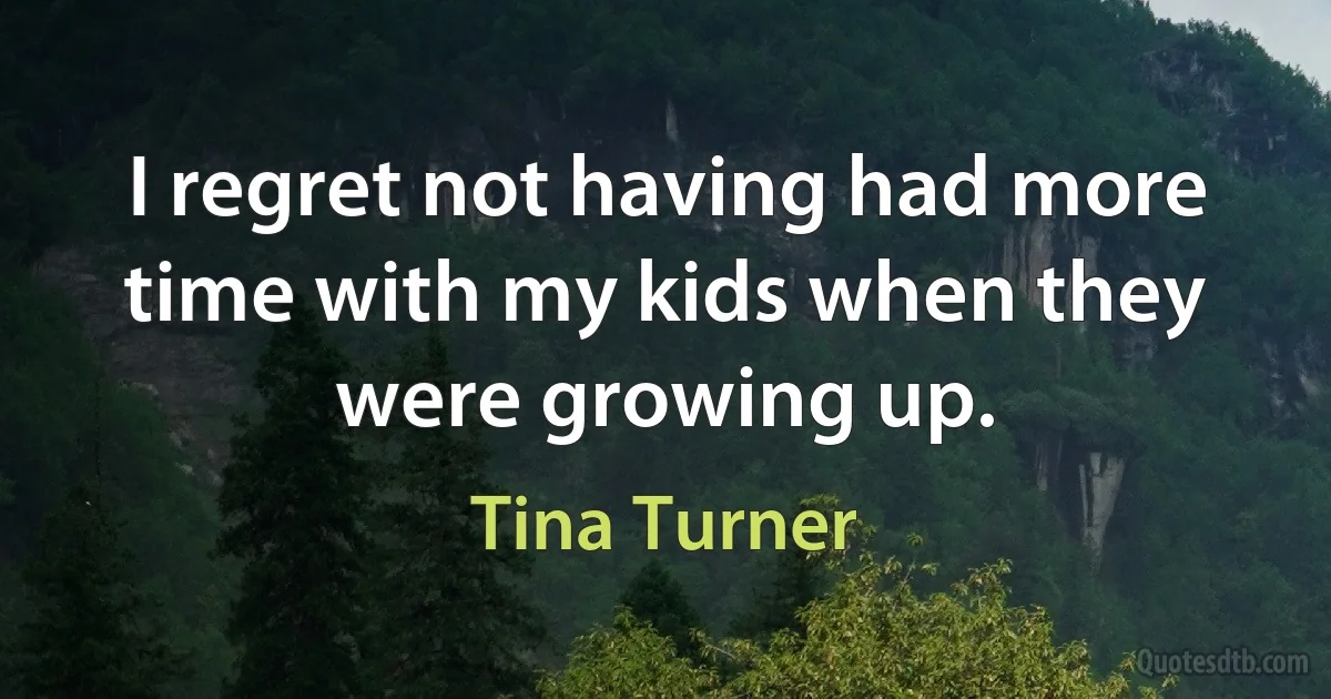 I regret not having had more time with my kids when they were growing up. (Tina Turner)