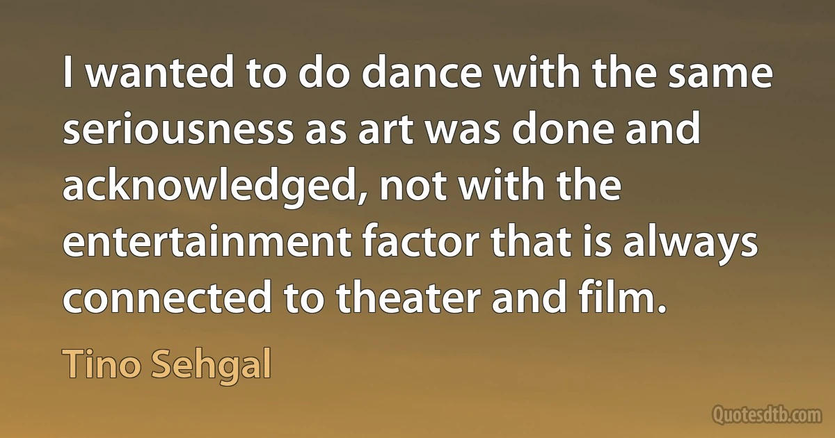 I wanted to do dance with the same seriousness as art was done and acknowledged, not with the entertainment factor that is always connected to theater and film. (Tino Sehgal)