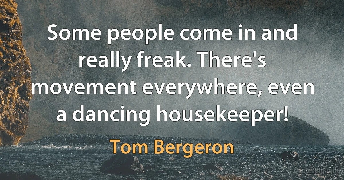 Some people come in and really freak. There's movement everywhere, even a dancing housekeeper! (Tom Bergeron)