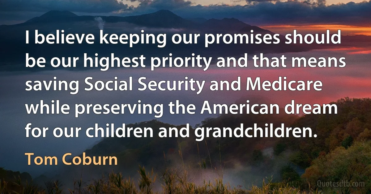 I believe keeping our promises should be our highest priority and that means saving Social Security and Medicare while preserving the American dream for our children and grandchildren. (Tom Coburn)