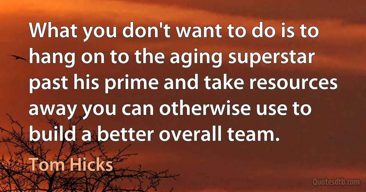 What you don't want to do is to hang on to the aging superstar past his prime and take resources away you can otherwise use to build a better overall team. (Tom Hicks)