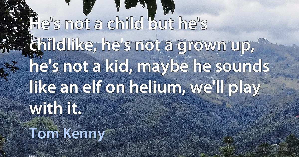 He's not a child but he's childlike, he's not a grown up, he's not a kid, maybe he sounds like an elf on helium, we'll play with it. (Tom Kenny)