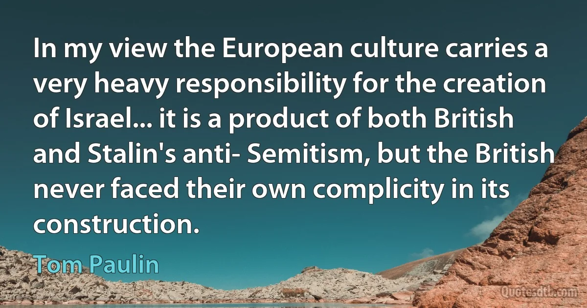 In my view the European culture carries a very heavy responsibility for the creation of Israel... it is a product of both British and Stalin's anti- Semitism, but the British never faced their own complicity in its construction. (Tom Paulin)