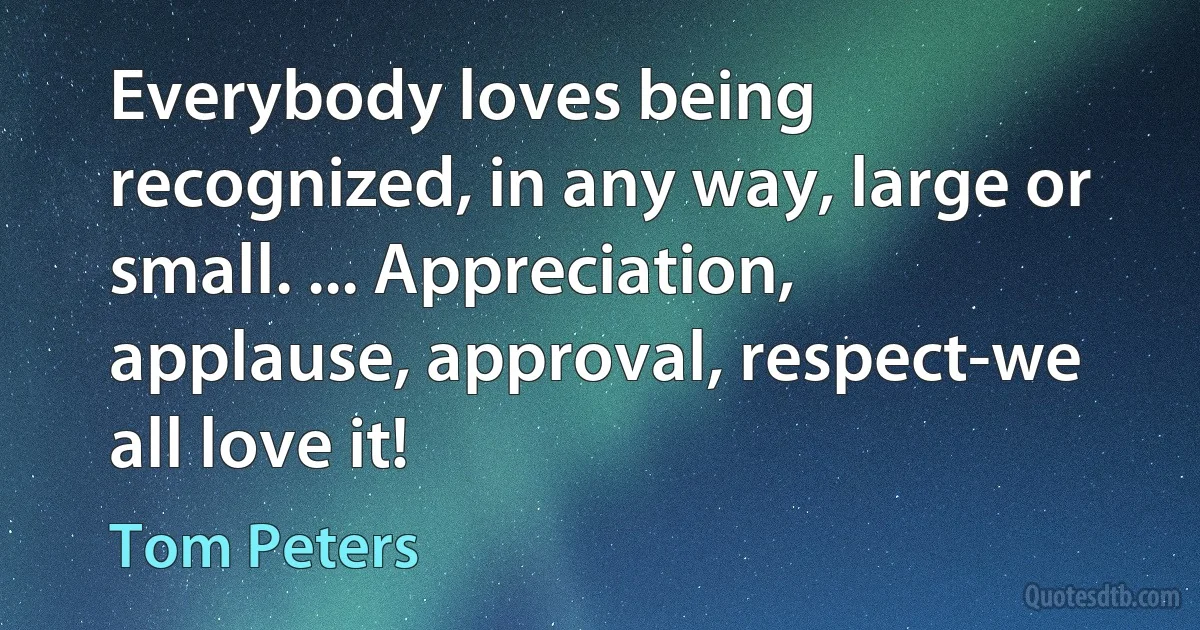 Everybody loves being recognized, in any way, large or small. ... Appreciation, applause, approval, respect-we all love it! (Tom Peters)