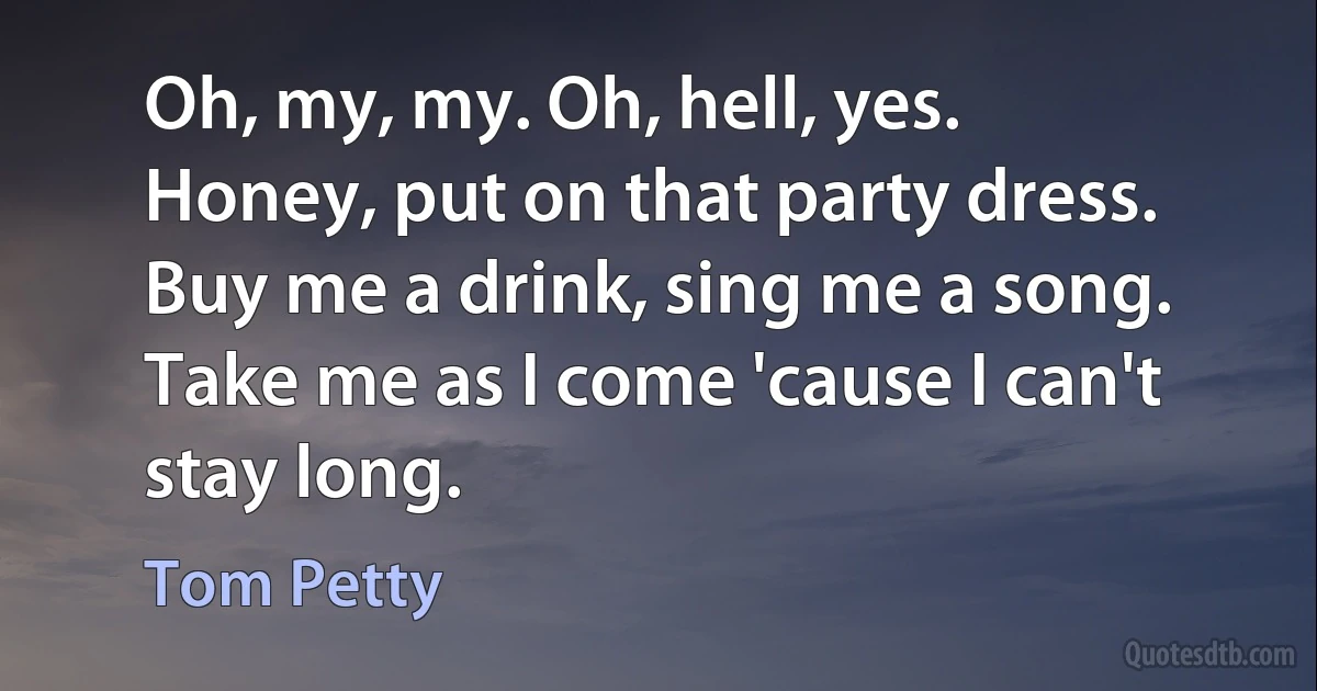 Oh, my, my. Oh, hell, yes.
Honey, put on that party dress.
Buy me a drink, sing me a song.
Take me as I come 'cause I can't stay long. (Tom Petty)