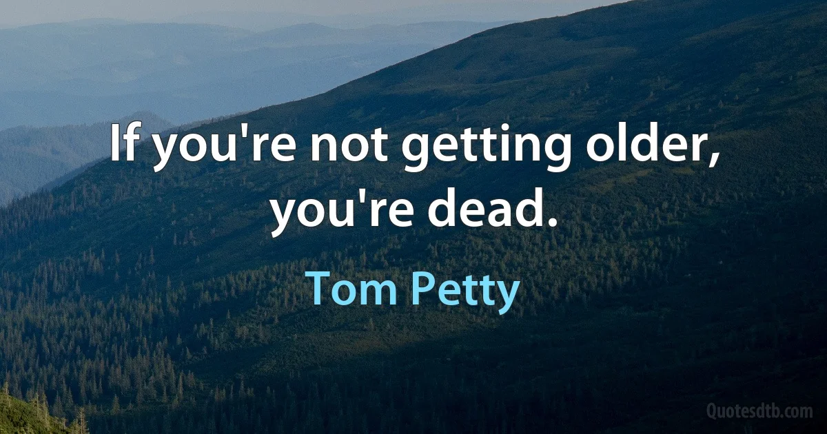 If you're not getting older, you're dead. (Tom Petty)