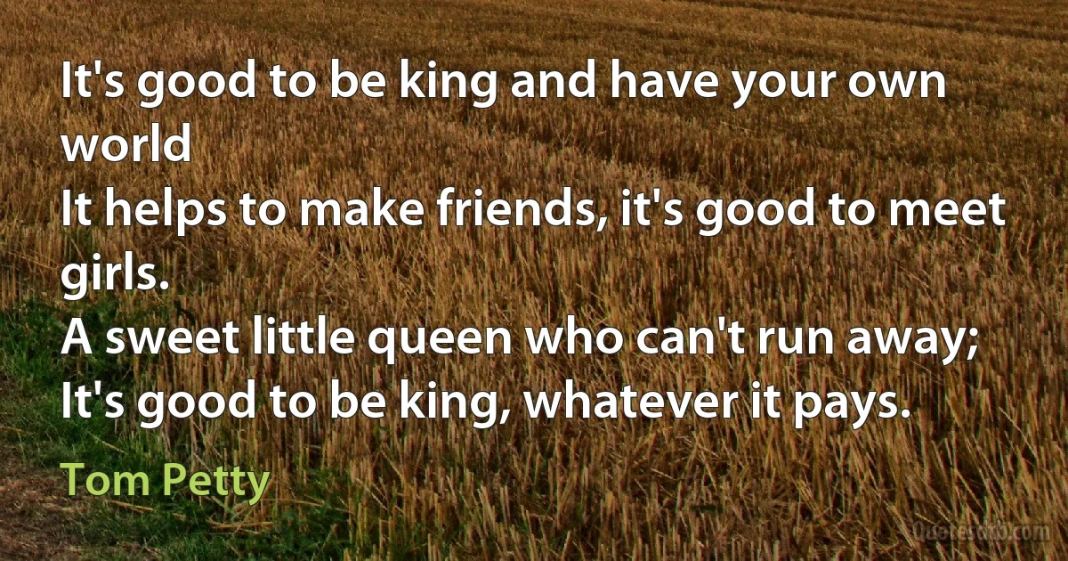 It's good to be king and have your own world
It helps to make friends, it's good to meet girls.
A sweet little queen who can't run away;
It's good to be king, whatever it pays. (Tom Petty)