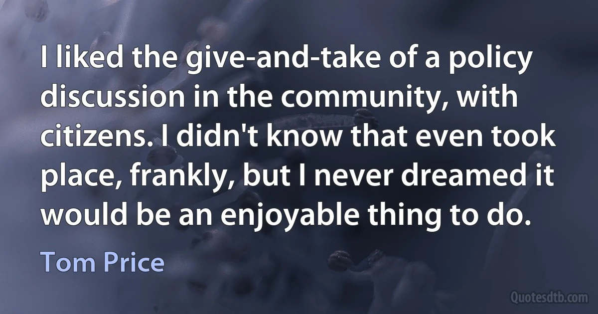 I liked the give-and-take of a policy discussion in the community, with citizens. I didn't know that even took place, frankly, but I never dreamed it would be an enjoyable thing to do. (Tom Price)