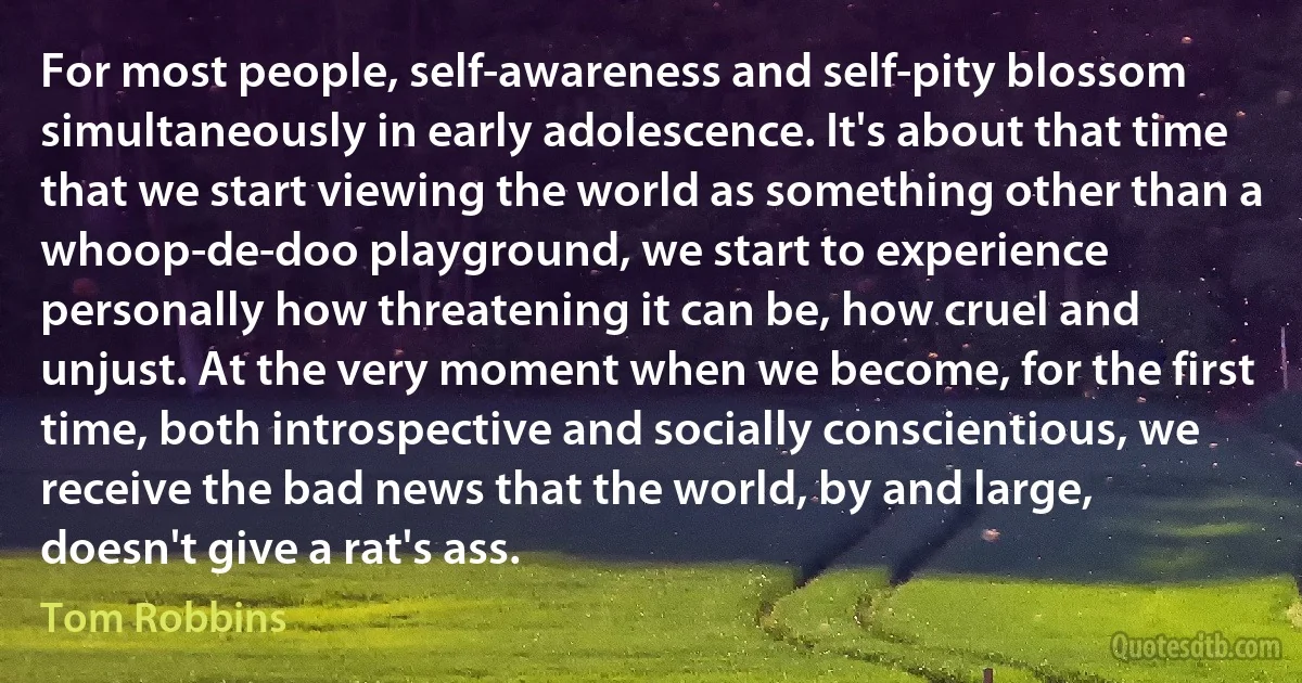 For most people, self-awareness and self-pity blossom simultaneously in early adolescence. It's about that time that we start viewing the world as something other than a whoop-de-doo playground, we start to experience personally how threatening it can be, how cruel and unjust. At the very moment when we become, for the first time, both introspective and socially conscientious, we receive the bad news that the world, by and large, doesn't give a rat's ass. (Tom Robbins)