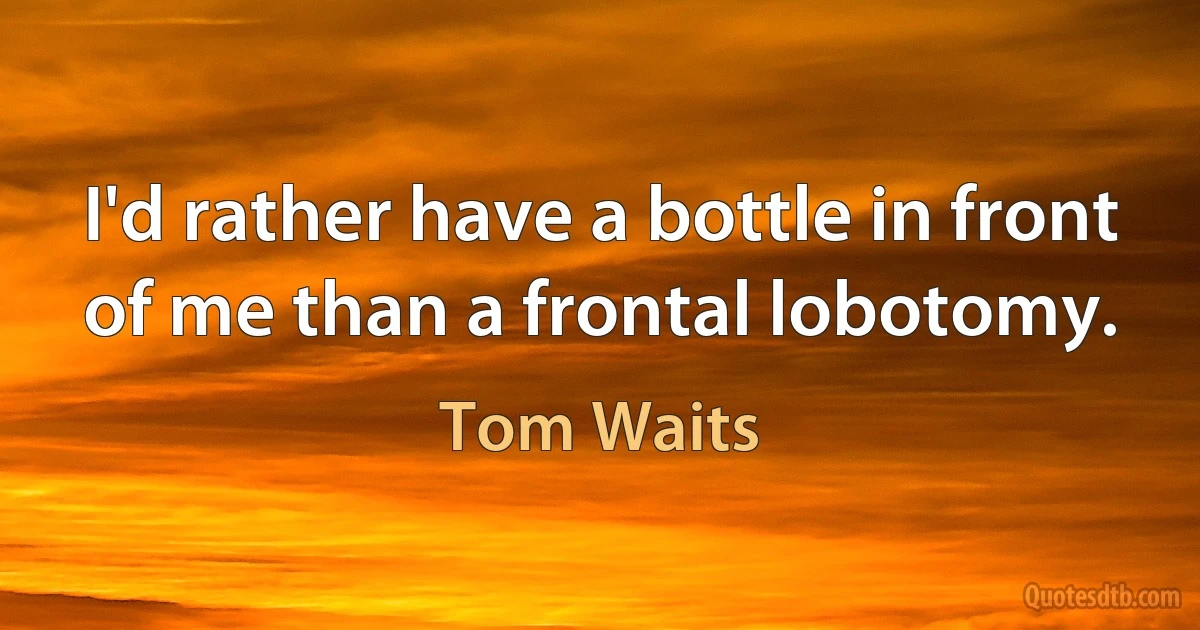 I'd rather have a bottle in front of me than a frontal lobotomy. (Tom Waits)