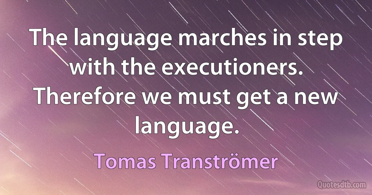 The language marches in step with the executioners. Therefore we must get a new language. (Tomas Tranströmer)