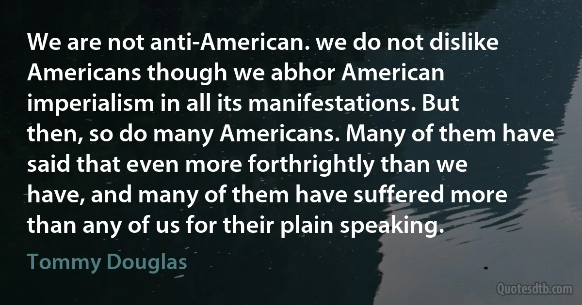 We are not anti-American. we do not dislike Americans though we abhor American imperialism in all its manifestations. But then, so do many Americans. Many of them have said that even more forthrightly than we have, and many of them have suffered more than any of us for their plain speaking. (Tommy Douglas)