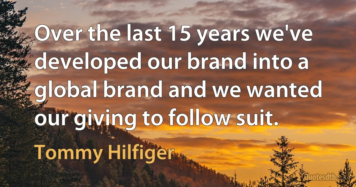 Over the last 15 years we've developed our brand into a global brand and we wanted our giving to follow suit. (Tommy Hilfiger)