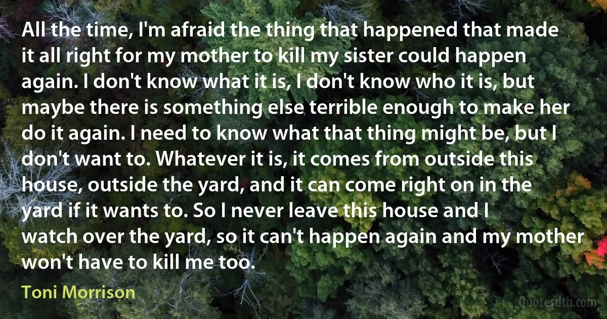 All the time, I'm afraid the thing that happened that made it all right for my mother to kill my sister could happen again. I don't know what it is, I don't know who it is, but maybe there is something else terrible enough to make her do it again. I need to know what that thing might be, but I don't want to. Whatever it is, it comes from outside this house, outside the yard, and it can come right on in the yard if it wants to. So I never leave this house and I watch over the yard, so it can't happen again and my mother won't have to kill me too. (Toni Morrison)