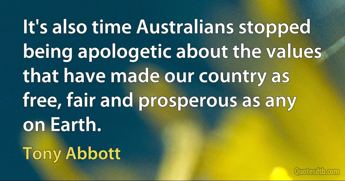 It's also time Australians stopped being apologetic about the values that have made our country as free, fair and prosperous as any on Earth. (Tony Abbott)