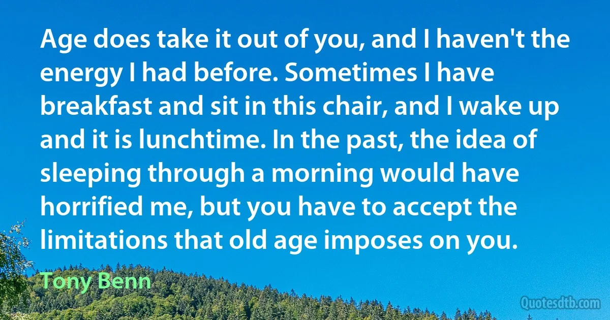 Age does take it out of you, and I haven't the energy I had before. Sometimes I have breakfast and sit in this chair, and I wake up and it is lunchtime. In the past, the idea of sleeping through a morning would have horrified me, but you have to accept the limitations that old age imposes on you. (Tony Benn)