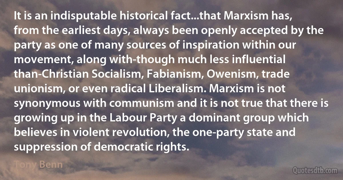 It is an indisputable historical fact...that Marxism has, from the earliest days, always been openly accepted by the party as one of many sources of inspiration within our movement, along with-though much less influential than-Christian Socialism, Fabianism, Owenism, trade unionism, or even radical Liberalism. Marxism is not synonymous with communism and it is not true that there is growing up in the Labour Party a dominant group which believes in violent revolution, the one-party state and suppression of democratic rights. (Tony Benn)