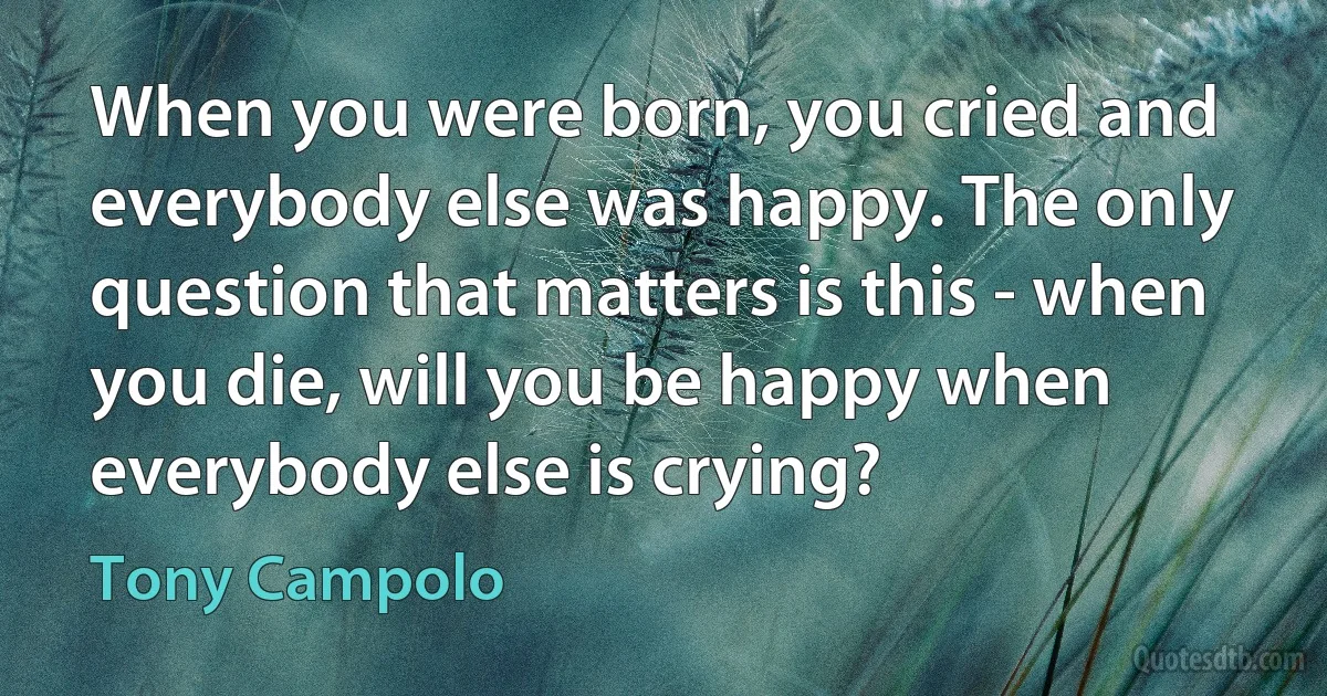 When you were born, you cried and everybody else was happy. The only question that matters is this - when you die, will you be happy when everybody else is crying? (Tony Campolo)