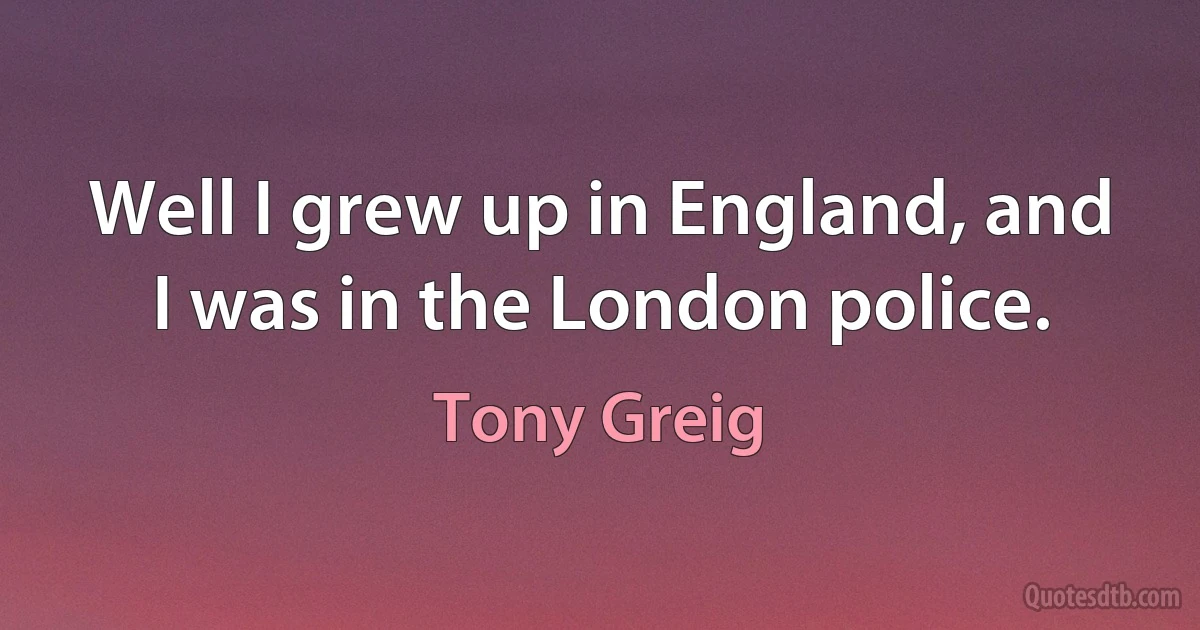 Well I grew up in England, and I was in the London police. (Tony Greig)