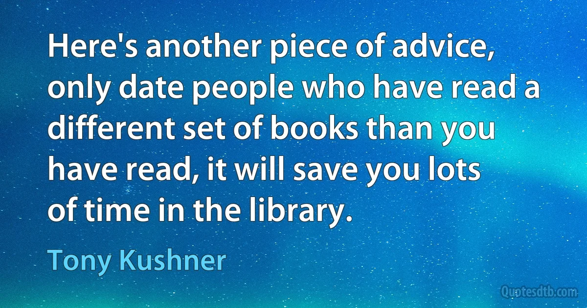 Here's another piece of advice, only date people who have read a different set of books than you have read, it will save you lots of time in the library. (Tony Kushner)