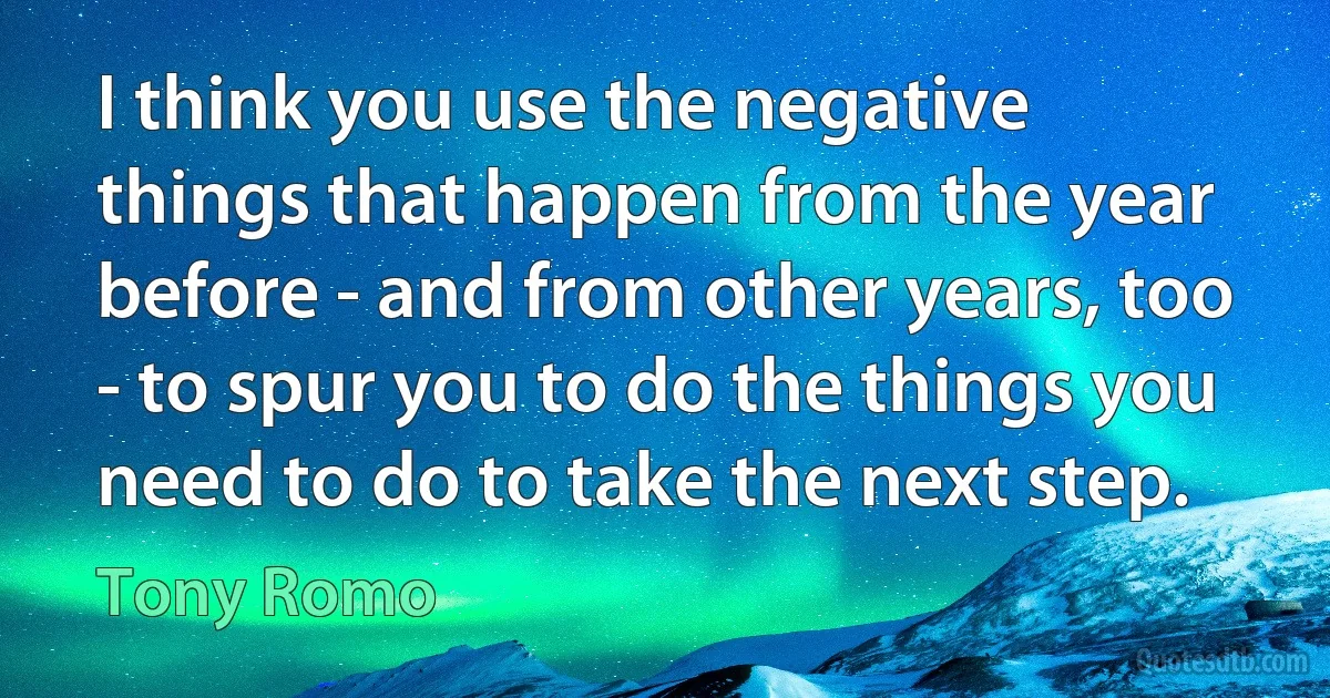 I think you use the negative things that happen from the year before - and from other years, too - to spur you to do the things you need to do to take the next step. (Tony Romo)