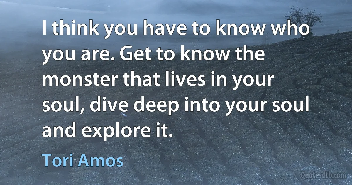 I think you have to know who you are. Get to know the monster that lives in your soul, dive deep into your soul and explore it. (Tori Amos)