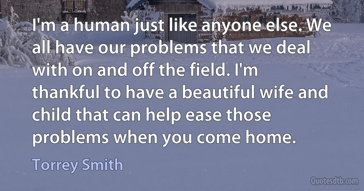 I'm a human just like anyone else. We all have our problems that we deal with on and off the field. I'm thankful to have a beautiful wife and child that can help ease those problems when you come home. (Torrey Smith)