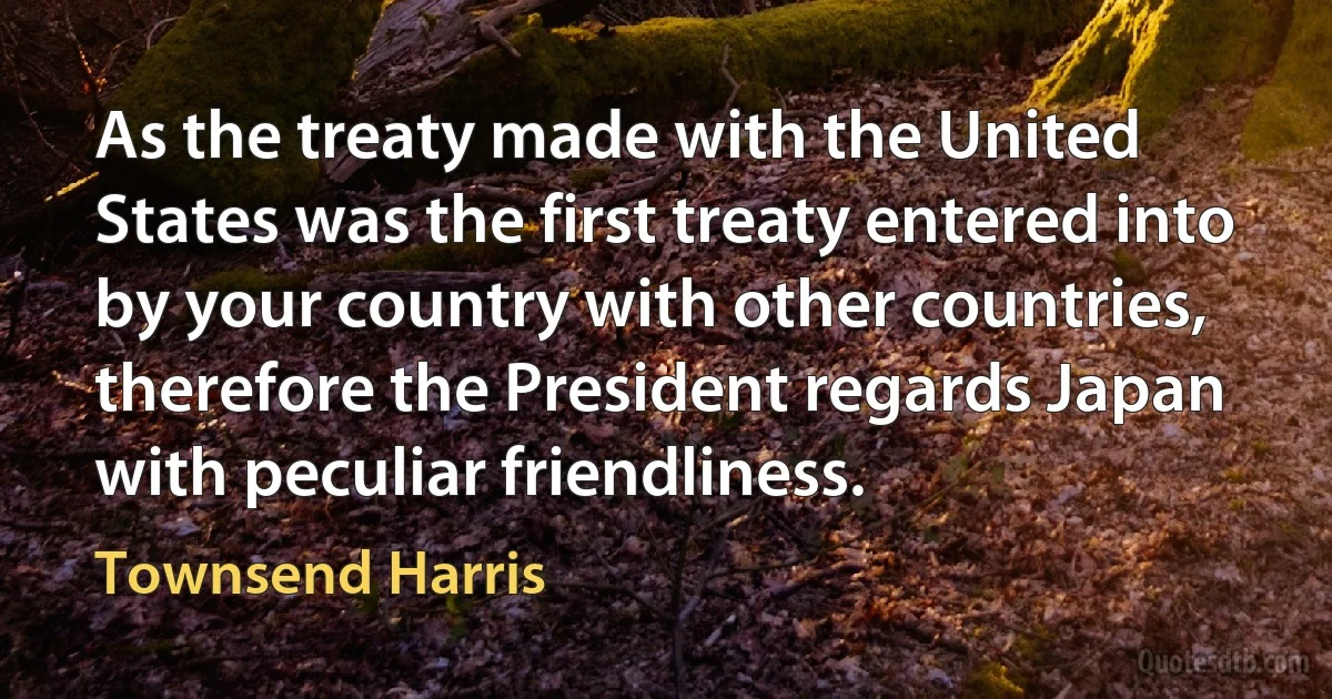 As the treaty made with the United States was the first treaty entered into by your country with other countries, therefore the President regards Japan with peculiar friendliness. (Townsend Harris)