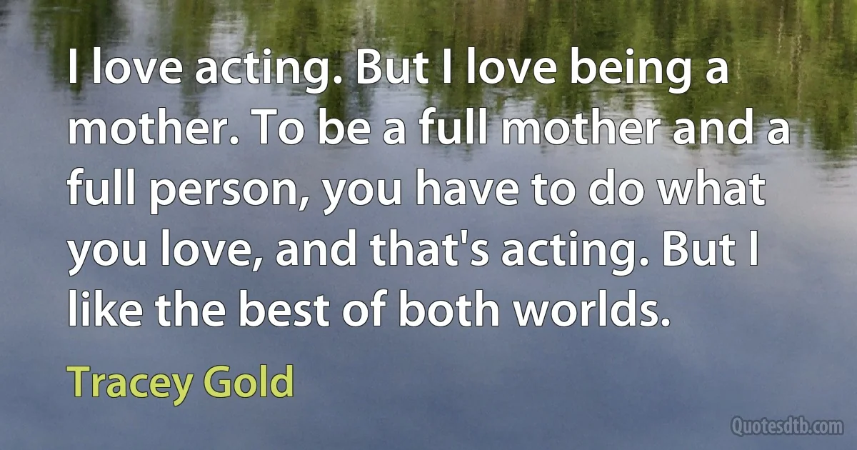 I love acting. But I love being a mother. To be a full mother and a full person, you have to do what you love, and that's acting. But I like the best of both worlds. (Tracey Gold)