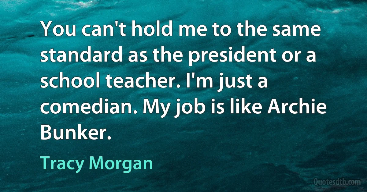 You can't hold me to the same standard as the president or a school teacher. I'm just a comedian. My job is like Archie Bunker. (Tracy Morgan)