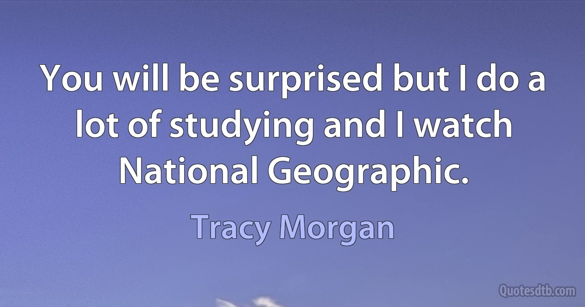 You will be surprised but I do a lot of studying and I watch National Geographic. (Tracy Morgan)