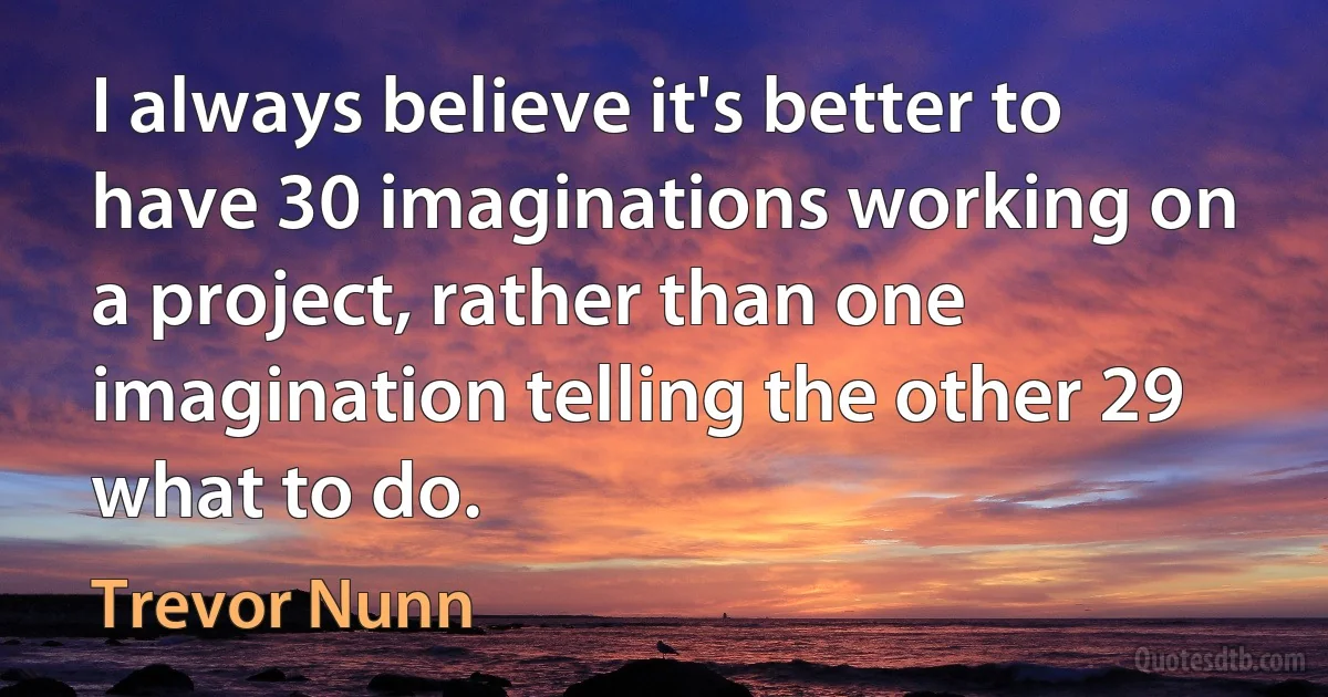 I always believe it's better to have 30 imaginations working on a project, rather than one imagination telling the other 29 what to do. (Trevor Nunn)