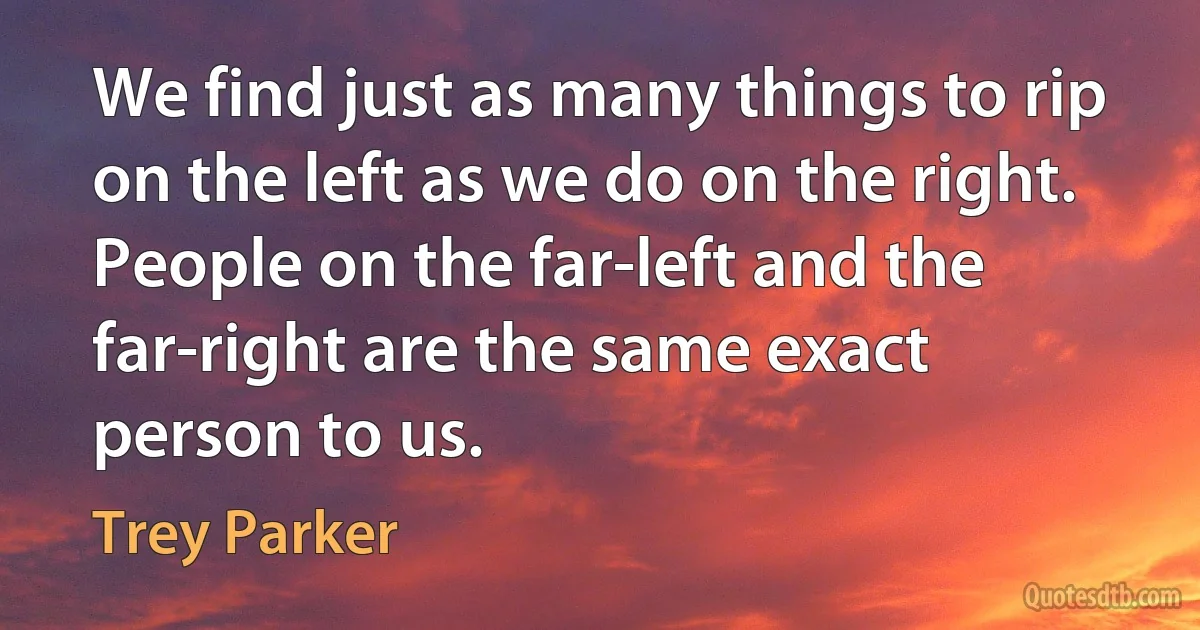 We find just as many things to rip on the left as we do on the right. People on the far-left and the far-right are the same exact person to us. (Trey Parker)