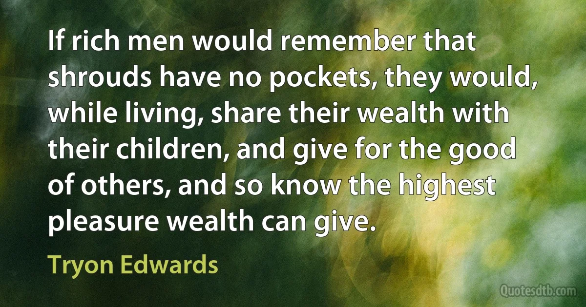 If rich men would remember that shrouds have no pockets, they would, while living, share their wealth with their children, and give for the good of others, and so know the highest pleasure wealth can give. (Tryon Edwards)