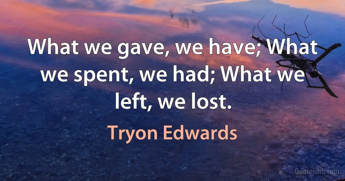 What we gave, we have; What we spent, we had; What we left, we lost. (Tryon Edwards)