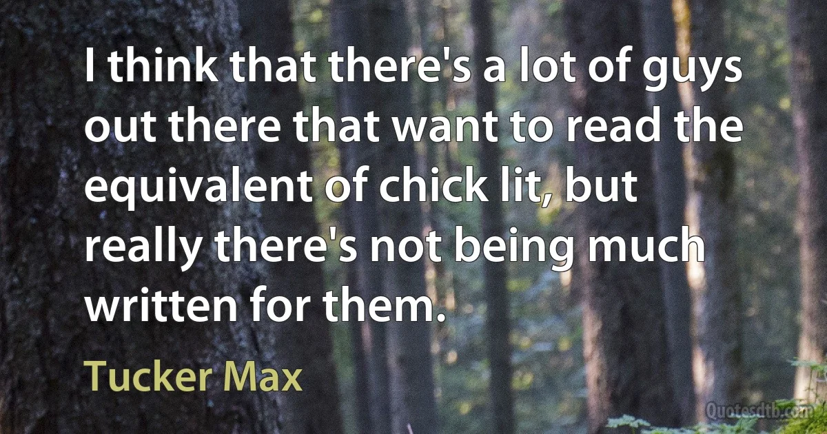 I think that there's a lot of guys out there that want to read the equivalent of chick lit, but really there's not being much written for them. (Tucker Max)